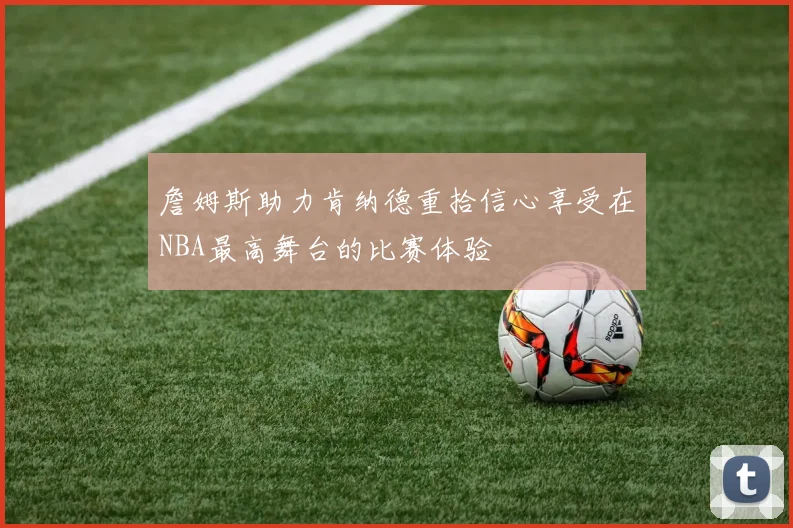 詹姆斯助力肯纳德重拾信心享受在NBA最高舞台的比赛体验