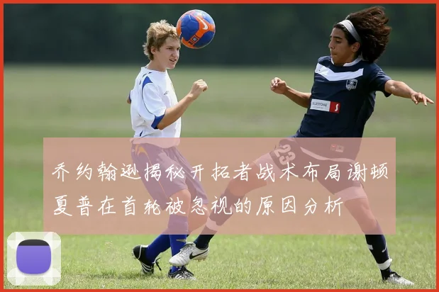 乔约翰逊揭秘开拓者战术布局谢顿夏普在首轮被忽视的原因分析