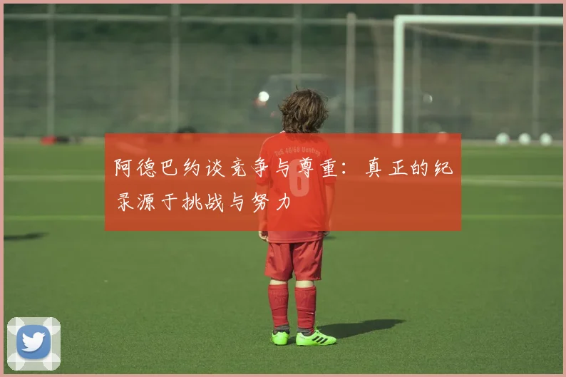 阿德巴约谈竞争与尊重：真正的纪录源于挑战与努力
