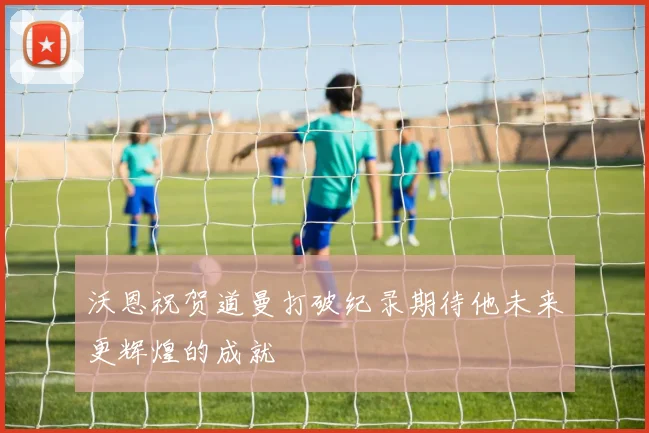 沃恩祝贺道曼打破纪录期待他未来更辉煌的成就