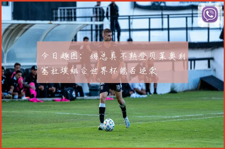 今日趣图：姆总真不熟登贝莱奥利塞杜埃组合世界杯能否逆袭