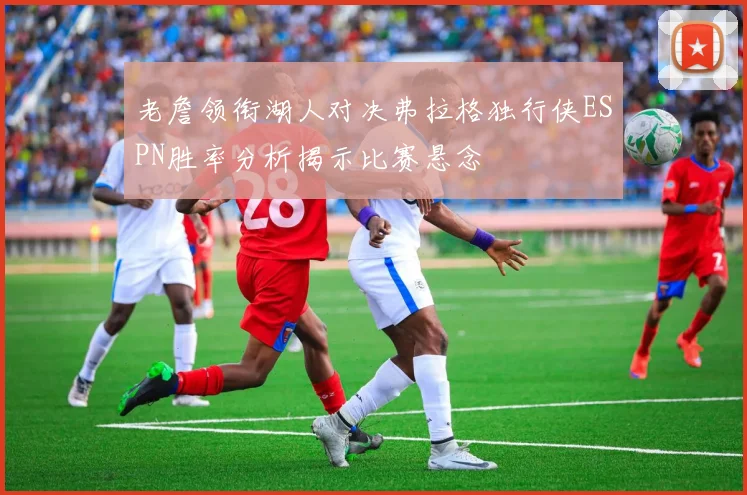 老詹领衔湖人对决弗拉格独行侠ESPN胜率分析揭示比赛悬念