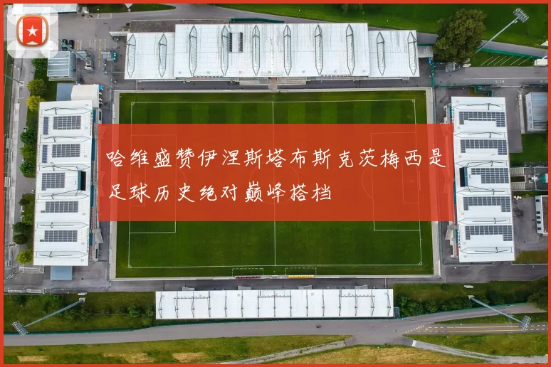 哈维盛赞伊涅斯塔布斯克茨梅西是足球历史绝对巅峰搭档