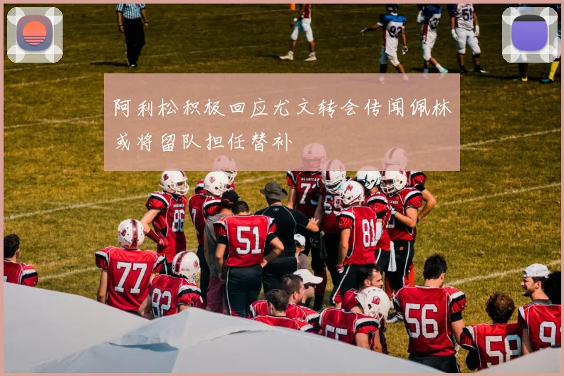 阿利松积极回应尤文转会传闻佩林或将留队担任替补