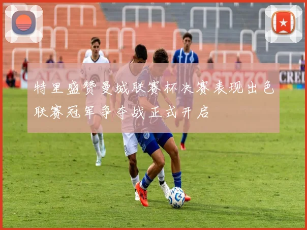 特里盛赞曼城联赛杯决赛表现出色联赛冠军争夺战正式开启