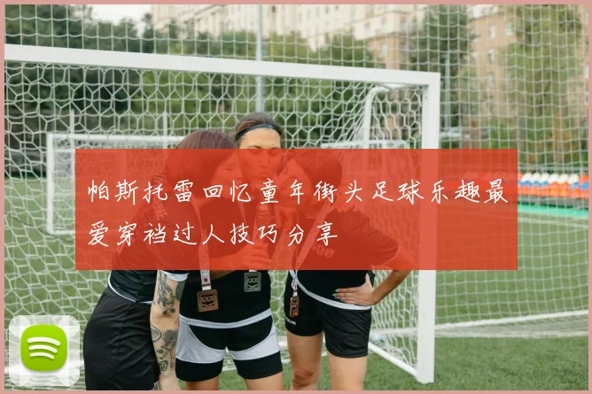 帕斯托雷回忆童年街头足球乐趣最爱穿裆过人技巧分享