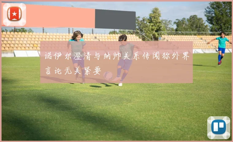 诺伊尔澄清与纳帅关系传闻称外界言论无关紧要