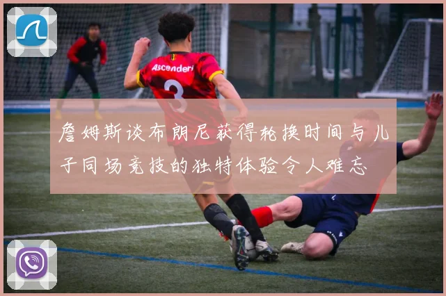 詹姆斯谈布朗尼获得轮换时间与儿子同场竞技的独特体验令人难忘