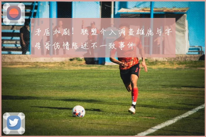 矛盾加剧！联盟介入调查雄鹿与字母哥伤情陈述不一致事件
