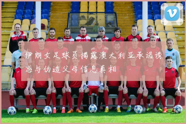 伊朗女足球员揭露澳大利亚承诺诱惑与伪造父母信息真相