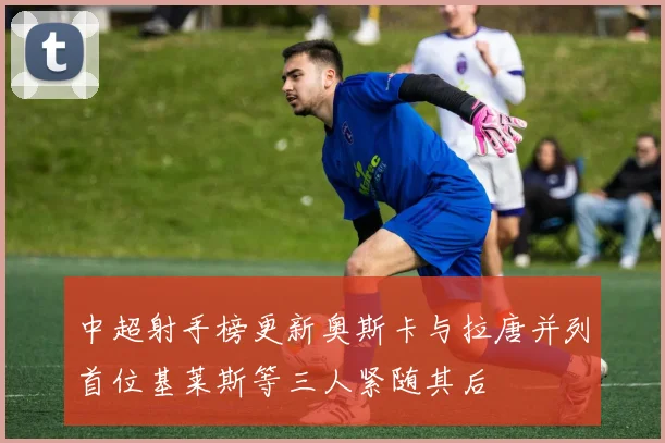 中超射手榜更新奥斯卡与拉唐并列首位基莱斯等三人紧随其后